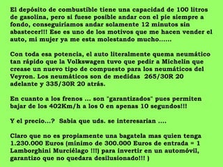 El depósito de combustíble tiene una capacidad de 100 litros
de gasolina, pero si fuese posible andar con el pie siempre a
fondo, conseguiríamos andar solamente 12 minutos sin
abastecer!!! Ese es uno de los motivos que me hacen vender el
auto, mi mujer ya me esta molestando mucho......

Con toda esa potencia, el auto literalmente quema neumático
tan rápido que la Volkswagen tuvo que pedir a Michelin que
crease un nuevo tipo de compuesto para los neumáticos del
Veyron. Los neumáticos son de medidas 265/30R 20
adelante y 335/30R 20 atrás.

En cuanto a los frenos ... son "garantizados" pues permiten
bajar de los 402Km/h a los 0 en apenas 10 segundos!!!

Y el precio...? Sabia que uds. se interesarian ....

Claro que no es propiamente una bagatela mas quien tenga
1.230.000 Euros (mínimo de 300.000 Euros de entrada = 1
Lamborghini Murciélago !!!) para invertir en un automóvil,
garantizo que no quedara desilusionado!!! )
 