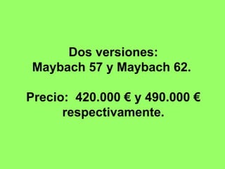 Dos versiones:
Maybach 57 y Maybach 62.

Precio: 420.000 € y 490.000 €
      respectivamente.
 