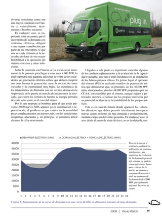 2009 World Watch
diversas soluciones como son
una mayor conexión con Fran-
cia y, especialmente, incre-
mentar el bombeo nocturno.
En cualquier caso, es im-
portante tener en cuenta, que el
incremento de la demanda con
vehículos eléctricos obligará
a una mayor contribución por
parte de las renovables, lo que
una vez más redunda en la ne-
cesidad de dotar de una mayor
ﬂexibilidad a la operación del
sistema con esta y otras solu-
ciones.
Sobre la conexión con Francia, se va a realizar un incre-
mento de la potencia para llegar a tener unos 4.000 MW, lo
cual supondría una garantía adicional de venta de los exce-
dentes de generación eléctrica eólica, que deberá competir
con otras fuentes de generación, como la nuclear, de costes
variables y de oportunidad muy bajos. La experiencia de
los intercambios de Alemania con sus vecinos demuestra la
importancia de la puesta en marcha de mecanismos de mer-
cado, que eviten los vertidos de fuentes de energía primaria
de coste nulo, como es el caso del viento.
Por lo que respecta al bombeo, para el que están pre-
vistos 3.000 nuevos MW, algunos ya en construcción o re-
potenciación, el problema es que existen en la actualidad
pocos emplazamientos en nuestro país, con las condiciones
orográﬁcas adecuadas y, en principio, se considera difícil
alcanzar la cifra mencionada.
Llegados a este punto es importante comentar algunos
de los cambios reglamentarios y de evaluación de la capaci-
dad evacuable, que van a tener incidencia en la instalación
de los futuros parques eólicos. En primer lugar, el operador
del sistema (OS) ha realizado estudios de penetración eó-
lica que demuestran que, en principio, no los 40.000 MW
antes mencionados, sino los 44.000 MW propuestos por las
CCAA, son asumibles por el sistema, aunque sujetos a po-
tenciales recortes, a evaluar por los propios inversores por
su potencial incidencia en la rentabilidad de los parques eó-
licos.
Este es el contexto futuro donde aparecen los vehícu-
los eléctricos, que deben permitir inicialmente incorporar
nuevas cargas en horas de baja demanda y posteriormente,
modular cargas en diferentes periodos. En cualquier caso el
reto, desde el punto de vista eléctrico, no es desdeñable, tan-
39
Figura 3: Aplanamiento de la curva de demanda con una carga ﬂexible en diferentes periodos de baja demanda.
Pero si la carga se
realizara mediante la
utilización de sistemas
inteligentes, que
siguieran la evolución
de la demanda general
del sistema, se podría
conseguir en las horas
más críticas de la
noche, en cuanto a
consumo de electrici-
dad, un aumento de
la demanda de 4.000
MW, que aplanaría
aún más la curva de
carga.
 