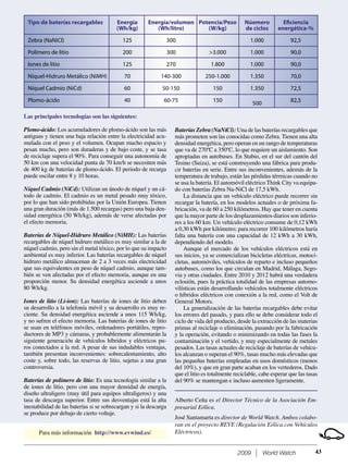 2009 World Watch 43
Las principales tecnologías son las siguientes:
Plomo-ácido: Los acumuladores de plomo-ácido son las más
antiguas y tienen una baja relación entre la electricidad acu-
mulada con el peso y el volumen. Ocupan mucho espacio y
pesan mucho, pero son duraderas y de bajo coste, y se tasa
de reciclaje supera el 90%. Para conseguir una autonomía de
50 km con una velocidad punta de 70 km/h se necesiten más
de 400 kg de baterías de plomo-ácido. El periodo de recarga
puede oscilar entre 8 y 10 horas.
Níquel Cadmio (NiCd): Utilizan un ánodo de níquel y un cá-
todo de cadmio. El cadmio es un metal pesado muy tóxico,
por lo que han sido prohibidas por la Unión Europea. Tienen
una gran duración (más de 1.500 recargas) pero una baja den-
sidad energética (50 Wh/kg), además de verse afectadas por
el efecto memoria.
Baterías de Níquel-Hidruro Metálico (NiMH): Las baterías
recargables de níquel hidruro metálico es muy similar a la de
níquel cadmio, pero sin el metal tóxico, por lo que su impacto
ambiental es muy inferior. Las baterías recargables de níquel
hidruro metálico almacenan de 2 a 3 veces más electricidad
que sus equivalentes en peso de níquel cadmio, aunque tam-
bién se ven afectadas por el efecto memoria, aunque en una
proporción menor. Su densidad energética asciende a unos
80 Wh/kg.
Iones de litio (Li-ion): Las baterías de iones de litio deben
su desarrollo a la telefonía móvil y su desarrollo es muy re-
ciente. Su densidad energética asciende a unos 115 Wh/kg,
y no sufren el efecto memoria. Las baterías de iones de litio
se usan en teléfonos móviles, ordenadores portátiles, repro-
ductores de MP3 y cámaras, y probablemente alimentarán la
siguiente generación de vehículos híbridos y eléctricos pu-
ros conectados a la red. A pesar de sus indudables ventajas,
también presentan inconvenientes: sobrecalentamiento, alto
coste y, sobre todo, las reservas de litio, sujetas a una gran
controversia.
Baterías de polímero de litio: Es una tecnología similar a la
de iones de litio, pero con una mayor densidad de energía,
diseño ultraligero (muy útil para equipos ultraligeros) y una
tasa de descarga superior. Entre sus desventajas está la alta
inestabilidad de las baterías si se sobrecargan y si la descarga
se produce por debajo de cierto voltaje.
Tipo de baterías recargables
Zebra (NaNiCl)
Polímero de litio
Iones de litio
Níquel-Hidruro Metálico (NiMH)
Níquel Cadmio (NiCd)
Plomo-ácido
Energía
(Wh/kg)
125
200
125
70
60
40
Energía/volumen
(Wh/litro)
300
300
270
140-300
50-150
60-75
Potencia/Peso
(W/kg)
>3.000
1.800
250-1.000
150
150
Núemero
de ciclos
1.000
1.000
1.000
1.350
1.350
500
Eﬁciencia
energética-%
92,5
90,0
90,0
70,0
72,5
82,5
Baterías Zebra (NaNiCl): Una de las baterías recargables que
más prometen son las conocidas como Zebra. Tienen una alta
densidad energética, pero operan en un rango de temperaturas
que va de 270ºC a 350ºC, lo que requiere un aislamiento. Son
apropiadas en autobuses. En Stabio, en el sur del cantón del
Tesino (Suiza), se está construyendo una fábrica para produ-
cir baterías en serie. Entre sus inconvenientes, además de la
temperatura de trabajo, están las pérdidas térmicas cuando no
se usa la batería. El automóvil eléctrico Think City va equipa-
do con baterías Zebra Na-NiCl de 17,5 kWh.
La distancia que un vehículo eléctrico puede recorrer sin
recargar la batería, en los modelos actuales o de próxima fa-
bricación, va de 60 a 250 kilómetros. Hay que tener en cuenta
que la mayor parte de los desplazamientos diarios son inferio-
res a los 60 km. Un vehículo eléctrico consume de 0,12 kWh
a 0,30 kWh por kilómetro; para recorrer 100 kilómetros haría
falta una batería con una capacidad de 12 kWh a 30 kWh,
dependiendo del modelo.
Aunque el mercado de los vehículos eléctricos está en
sus inicios, ya se comercializan bicicletas eléctricas, motoci-
cletas, automóviles, vehículos de reparto e incluso pequeños
autobuses, como los que circulan en Madrid, Málaga, Sego-
via y otras ciudades. Entre 2010 y 2012 habrá una verdadera
eclosión, pues la práctica totalidad de las empresas automo-
vilísticas están desarrollando vehículos totalmente eléctricos
o híbridos eléctricos con conexión a la red, como el Volt de
General Motors.
La generalización de las baterías recargables debe evitar
los errores del pasado, y para ello se debe considerar todo el
ciclo de vida del producto, desde la extracción de las materias
primas al reciclaje o eliminación, pasando por la fabricación
y la operación, evitando o minimizando en todas las fases la
contaminación y el vertido, y muy especialmente de metales
pesados. Las tasas actuales de reciclaje de baterías de vehícu-
los alcanzan o superan el 90%, tasas mucho más elevadas que
las pequeñas baterías empleadas en usos domésticos (menos
del 10%), y que en gran parte acaban en los vertederos. Dado
que el litio es totalmente reciclable, cabe esperar que las tasas
del 90% se mantengan e incluso aumenten ligeramente.
Alberto Ceña es el Director Técnico de la Asociación Em-
presarial Eólica.
José Santamarta es director de World Watch. Ambos colabo-
ran en el proyecto REVE (Regulación Eólica con Vehículos
Eléctricos).Para más información http://www.evwind.es/
 