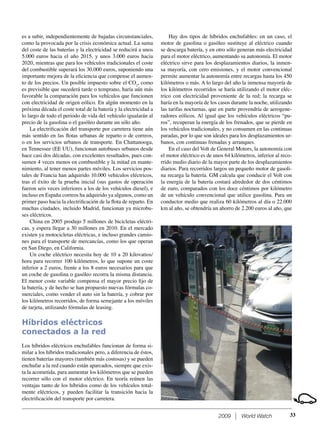 2009 World Watch
es a subir, independientemente de bajadas circunstanciales,
como la provocada por la crisis económica actual. La suma
del coste de las baterías y la electricidad se reducirá a unos
5.000 euros hacia el año 2015, y unos 3.000 euros hacia
2020, mientras que para los vehículos tradicionales el coste
del combustible superará los 30.000 euros, suponiendo una
importante mejora de la eﬁciencia que compense el aumen-
to de los precios. Un posible impuesto sobre el CO2
, como
es previsible que sucederá tarde o temprano, haría aún más
favorable la comparación para los vehículos que funcionen
con electricidad de origen eólico. En algún momento en la
próxima década el coste total de la batería y la electricidad a
lo largo de todo el periodo de vida del vehículo igualarán al
precio de la gasolina o el gasóleo durante un sólo año.
La electriﬁcación del transporte por carretera tiene aún
más sentido en las ﬂotas urbanas de reparto o de correos,
o en los servicios urbanos de transporte. En Chattanooga,
en Tennessee (EE UU), funcionan autobuses urbanos desde
hace casi dos décadas, con excelentes resultados, pues con-
sumen 4 veces menos en combustible y la mitad en mante-
nimiento, al tener menos partes móviles. Los servicios pos-
tales de Francia han adquirido 10.000 vehículos eléctricos,
tras el éxito de la prueba inicial (sus gastos de operación
fueron seis veces inferiores a los de los vehículos diesel), e
incluso en España correos ha adquirido ya algunos, como un
primer paso hacia la electriﬁcación de la ﬂota de reparto. En
muchas ciudades, incluido Madrid, funcionan ya microbu-
ses eléctricos.
China en 2005 produjo 5 millones de bicicletas eléctri-
cas, y espera llegar a 30 millones en 2010. En el mercado
existen ya motocicletas eléctricas, e incluso grandes camio-
nes para el transporte de mercancías, como los que operan
en San Diego, en California.
Un coche eléctrico necesita hoy de 10 a 20 kilovatios/
hora para recorrer 100 kilómetros, lo que supone un coste
inferior a 2 euros, frente a los 8 euros necesarios para que
un coche de gasolina o gasóleo recorra la misma distancia.
El menor coste variable compensa el mayor precio ﬁjo de
la batería, y de hecho se han propuesto nuevas fórmulas co-
merciales, como vender el auto sin la batería, y cobrar por
los kilómetros recorridos, de forma semejante a los móviles
de tarjeta, utilizando fórmulas de leasing.
Híbridos eléctricos
conectados a la red
Los híbridos eléctricos enchufables funcionan de forma si-
milar a los híbridos tradicionales pero, a diferencia de éstos,
tienen baterías mayores (también más costosas) y se pueden
enchufar a la red cuando están aparcados, siempre que exis-
ta la acometida, para aumentar los kilómetros que se pueden
recorrer sólo con el motor eléctrico. En teoría reúnen las
ventajas tanto de los híbridos como de los vehículos total-
mente eléctricos, y pueden facilitar la transición hacia la
electriﬁcación del transporte por carretera.
Hay dos tipos de híbridos enchufables: en un caso, el
motor de gasolina o gasóleo sustituye al eléctrico cuando
se descarga batería, y en otro sólo generan más electricidad
para el motor eléctrico, aumentando su autonomía. El motor
eléctrico sirve para los desplazamientos diarios, la inmen-
sa mayoría, con cero emisiones, y el motor convencional
permite aumentar la autonomía entre recargas hasta los 450
kilómetros o más. A lo largo del año la inmensa mayoría de
los kilómetros recorridos se haría utilizando el motor eléc-
trico con electricidad proveniente de la red; la recarga se
haría en la mayoría de los casos durante la noche, utilizando
las tarifas nocturnas, que en parte provendría de aerogene-
radores eólicos. Al igual que los vehículos eléctricos “pu-
ros”, recuperan la energía de los frenados, que se pierde en
los vehículos tradicionales, y no consumen en las continuas
paradas, por lo que son ideales para los desplazamientos ur-
banos, con continuas frenadas y arranques.
En el caso del Volt de General Motors, la autonomía con
el motor eléctrico es de unos 64 kilómetros, inferior al reco-
rrido medio diario de la mayor parte de los desplazamientos
diarios. Para recorridos largos un pequeño motor de gasoli-
na recarga la batería. GM calcula que conducir el Volt con
la energía de la batería costará alrededor de dos céntimos
de euro, comparados con los doce céntimos por kilómetro
de un vehículo convencional que utilice gasolina. Para un
conductor medio que realiza 60 kilómetros al día o 22.000
km al año, se obtendría un ahorro de 2.200 euros al año, que
33
 