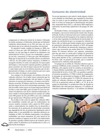 World Watch 2009
compensaría el sobrecoste inicial de la batería. Utilizando
las tarifas nocturnas, el fabricante calcula que un kilómetro
conducido eléctricamente en un Volt será unas seis veces
más barato que en un vehículo de gasolina convencional.
El automóvil medio vendido en Europa en 2006 con-
sumía 6,5 litros por cada 100 kilómetros. Un híbrido co-
nectado a la red, que haga la mitad de los kilómetros con
electricidad de la red y el resto con combustible o genera-
da con éste, consumiría 2,5 litros por cada 100 kilómetros.
Dado que la mayoría de los recorridos diarios son inferiores
a 60 km, tal cifra podría incluso mejorarse; el híbrido se
recargaría mientras el coche está aparcado (la mayor parte
del tiempo) y sería necesario repostar gasolina o gasóleo en
pocas ocasiones, tan sólo en largos trayectos de vacaciones
o viajes largos, pero no en la inmensa mayoría, que son des-
plazamientos al trabajo, al centro comercial, por ocio o para
llevar los niños al colegio o la guardería.
Las ventajas y las desventajas son similares a los de los
vehículos eléctricos. En el haber mayor autonomía que los
vehículos eléctricos impulsados sólo por batería, la mayor
eﬁciencia, la ausencia de emisiones y el menor coste del ki-
lómetro recorrido. El balance total de las emisiones depen-
derá del origen del mix de la electricidad consumida, y será
más favorable cuanto mayor sea el porcentaje procedente de
la eólica y otras renovables, pero en todos los casos las emi-
siones son inferiores a los de los vehículos tradicionales, in-
cluso cuando la electricidad procede de centrales de carbón
(unos 960 gramos de CO2
por kWh) o de ciclo combinado
de gas natural (unos 350 gramos de CO2
por kWh).
En el debe el alto coste de capital (los vehículos híbri-
dos enchufables costarán más que los tradicionales), los
escasos modelos existentes (sólo a partir de 2010 comen-
zarán a comercializarse los modelos hoy en desarrollo) y
las emisiones de la generación de electricidad consumida,
que dependerán del mix de generación. Igualmente cabe el
debate sobre si son preferibles los vehículos eléctricos en-
chufables al 100%, los híbridos tradicionales o los híbridos
enchufables con mayor autonomía. El coste inicial de los
primeros modelos es superior en un 40% a los tradicionales
de gasolina o gasóleo, debido al precio de la batería, pero se
espera reducir la diferencia con la producción en serie y la
innovación tecnológica.
Consumo de electricidad
Ya sea por ignorancia o por mala fe, desde algunos círculos
se ha señalado las diﬁcultades que supondría la electriﬁca-
ción. Lo cierto es que los problemas serán mínimos, sobre
todo si se tiene en cuenta que la electriﬁcación será paula-
tina, arrancando hacia 2012, y sólo hacia 2020 empezará a
representar un porcentaje signiﬁcativo del parque de vehí-
culos.
En Estados Unidos, con un parque diez veces superior al
de España y una tasa de motorización mucho más elevada,
el Paciﬁc Northwest National Laboratory realizó un análisis
de la electriﬁcación del transporte en las empresas eléctricas
y en las redes regionales de distribución de electricidad, lle-
gando a la conclusión de que si se recargan los vehículos en
horas valle, no habría que instalar ninguna nueva capacidad
de generación adicional para abastecer al 84% del parque
(más de 198 millones de automóviles, furgonetas y todo te-
rreno), que recorrerían una media diaria de 53 kilómetros
diarios. El consumo eléctrico, por supuesto, aumentaría,
pero hay que tener en cuenta que el parque de generación
y la red eléctrica están pensados para cubrir la demanda en
horas punta durante el día, y permanecen ociosos durante
las horas valle, en general por la noche, que es cuando la
mayoría de los vehículos están aparcados.
Un parque de un millón de vehículos eléctricos que re-
corriesen 19.000 km al año consumiría 3 TWh al año (0,16
kWh/km, cifra superior al de los modelos en desarrollo), y
si fueran híbridos enchufables que recorriesen el 50% con
electricidad de la red y el otro 50% con gasolina o gasóleo,
el consumo ascendería a 1,5 TWh. A título de comparación,
la demanda de electricidad en España en 2008 ascendió a
288 TWh, y la eólica generó 31,3 TWh. El consumo de un
millón de vehículos eléctricos en España sería apenas el
9,5% de la generación eólica en 2008, y el 1% de la de-
manda de electricidad. La producción eólica de España en
2008 habría sido suﬁciente para abastecer a 12 millones de
vehículos totalmente eléctricos, o 24 millones de híbridos
34
 