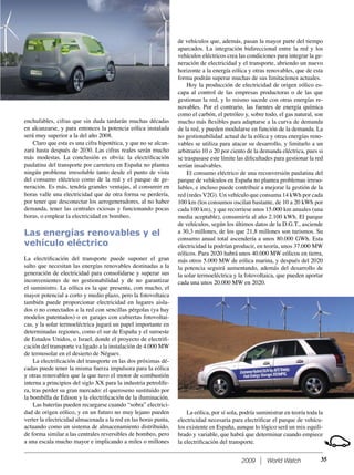 2009 World Watch
enchufables, cifras que sin duda tardarán muchas décadas
en alcanzarse, y para entonces la potencia eólica instalada
será muy superior a la del año 2008.
Claro que esta es una cifra hipotética, y que no se alcan-
zará hasta después de 2030. Las cifras reales serán mucho
más modestas. La conclusión es obvia: la electriﬁcación
paulatina del transporte por carretera en España no plantea
ningún problema irresoluble tanto desde el punto de vista
del consumo eléctrico como de la red y el parque de ge-
neración. Es más, tendría grandes ventajas, al consumir en
horas valle una electricidad que de otra forma se perdería,
por tener que desconectar los aerogeneradores, al no haber
demanda, tener las centrales ociosas y funcionando pocas
horas, o emplear la electricidad en bombeo.
Las energías renovables y el
vehículo eléctrico
La electriﬁcación del transporte puede suponer el gran
salto que necesitan las energías renovables destinadas a la
generación de electricidad para consolidarse y superar sus
inconvenientes de no gestionabilidad y de no garantizar
el suministro. La eólica es la que presenta, con mucho, el
mayor potencial a corto y medio plazo, pero la fotovoltaica
también puede proporcionar electricidad en lugares aisla-
dos o no conectados a la red con sencillas pérgolas (ya hay
modelos patentados) o en garajes con cubiertas fotovoltai-
cas, y la solar termoeléctrica jugará un papel importante en
determinadas regiones, como el sur de España y el suroeste
de Estados Unidos, o Israel, donde el proyecto de electriﬁ-
cación del transporte va ligado a la instalación de 4.000 MW
de termosolar en el desierto de Néguev.
La electriﬁcación del transporte en las dos próximas dé-
cadas puede tener la misma fuerza impulsora para la eólica
y otras renovables que la que tuvo el motor de combustión
interna a principios del siglo XX para la industria petrolífe-
ra, tras perder su gran mercado: el queroseno sustituido por
la bombilla de Edison y la electriﬁcación de la iluminación.
Las baterías pueden recargarse cuando “sobra” electrici-
dad de origen eólico, y en un futuro no muy lejano pueden
verter la electricidad almacenada a la red en las horas punta,
actuando como un sistema de almacenamiento distribuido,
de forma similar a las centrales reversibles de bombeo, pero
a una escala mucho mayor e implicando a miles o millones
de vehículos que, además, pasan la mayor parte del tiempo
aparcados. La integración bidireccional entre la red y los
vehículos eléctricos crea las condiciones para integrar la ge-
neración de electricidad y el transporte, abriendo un nuevo
horizonte a la energía eólica y otras renovables, que de esta
forma podrán superar muchas de sus limitaciones actuales.
Hoy la producción de electricidad de origen eólico es-
capa al control de las empresas productoras o de las que
gestionan la red, y lo mismo sucede con otras energías re-
novables. Por el contrario, las fuentes de energía química
como el carbón, el petróleo y, sobre todo, el gas natural, son
mucho más ﬂexibles para adaptarse a la curva de demanda
de la red, y pueden modularse en función de la demanda. La
no gestionabilidad actual de la eólica y otras energías reno-
vables se utiliza para atacar su desarrollo, y limitarlo a un
arbitrario 10 o 20 por ciento de la demanda eléctrica, pues si
se traspasase este límite las diﬁcultades para gestionar la red
serían insalvables.
El consumo eléctrico de una reconversión paulatina del
parque de vehículos en España no plantea problemas irreso-
lubles, e incluso puede contribuir a mejorar la gestión de la
red (redes V2G). Un vehículo que consuma 14 kWh por cada
100 km (los consumos oscilan bastante, de 10 a 20 kWh por
cada 100 km), y que recorriese unos 15.000 km anuales (una
media aceptable), consumiría al año 2.100 kWh. El parque
de vehículos, según los últimos datos de la D.G.T., asciende
a 30,3 millones, de los que 21,8 millones son turismos. Su
consumo anual total ascendería a unos 80.000 GWh. Esta
electricidad la podrían producir, en teoría, unos 37.000 MW
eólicos. Para 2020 habrá unos 40.000 MW eólicos en tierra,
más otros 5.000 MW de eólica marina, y después del 2020
la potencia seguirá aumentando, además del desarrollo de
la solar termoeléctrica y la fotovoltaica, que pueden aportar
cada una unos 20.000 MW en 2020.
35
La eólica, por sí sola, podría suministrar en teoría toda la
electricidad necesaria para electriﬁcar el parque de vehícu-
los existente en España, aunque lo lógico será un mix equili-
brado y variable, que habrá que determinar cuando empiece
la electriﬁcación del transporte.
 