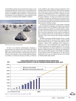 2009 World Watch
como la Zebra, mientras que la mayoría de los autores, como
el geólogo Keith Evans sostienen que no hay problemas de
recursos. En cualquier caso las mayores o menores reservas
de litio no supondrán ningún obstáculo a la electriﬁcación
del transporte, al existir alternativas y otros materiales como
el zinc-aire o las baterías Zebra (NaNiCl y NaFeCl).
Uyuni en Bolivia, que contiene el mayor yacimiento a nivel
mundial. Chile extrae actualmente el 40% del litio contando
con el 20% de las reservas conocidas, China el 14% (sus
reservas del Tíbet representan el 18%) y Argentina el 10%,
contando con el 13% de las reservas. A medio plazo el Salar
de Uyuni en Bolivia, al contar con el 40% de las reservas
mundiales conocidas, se convertirá en la gran zona extrac-
tora, lo que ya ha levantado cierta polémica en Bolivia, pues
la extracción de minerales desde la plata de Potosí hasta hoy
dejó muy pocos beneﬁcios al país.
Las reservas conocidas de litio, como mínimo, ascienden
a unos 20 millones de toneladas. La batería de un vehículo
eléctrico medio es de unos 30 kWh, y hacen falta 275 gra-
mos para almacenar un kWh. Un vehículo eléctrico medio,
por tanto, necesita 8,25 kilos de litio. Un cálculo simple nos
lleva a una clara conclusión: con las reservas conocidas de
litio, se pueden fabricar unos 2.500 millones de vehículos
eléctricos, cuatro veces más que todo el parque mundial de
vehículos.
En 2008 se extrajeron 95.000 toneladas de litio, el doble
que hace una década. El consumo de litio, según el United
States Geological Survey, se reparte entre baterías (25%),
cerámica y vidrio (18%), lubricantes (12%), fármacos y
polímeros (7%), aire acondicionado (6%), producción de
aluminio primario (4%), industria química (3%), y el 25%
en otras aplicaciones. El mayor productor es la Sociedad
Química y Minera de Chile S.A. El precio del carbonato de
litio en marzo de 2009 asciende a 6.613 dólares la tonelada.
En una batería el litio sólo representa el 3% del coste de
producción, por lo que un aumento del precio del mineral
no tendrá grandes repercusiones.
37
El litio es un elemento moderadamente abundante y
está presente en la corteza terrestre en 65 partes por millón
(ppm). Se encuentra disperso en ciertas rocas, pero nunca
libre, dada su gran reactividad, y está presente en rocas vol-
cánicas y sales naturales, como en el lago salado de Chabyer
en el Tíbet, en el Salar de Atacama en Chile y el Salar de
Salar de Uyuni, la mayor reserva de litio.
EVOLUCIÓN ANUAL DE LA POTENCIA EÓLICA INSTALADA
Y PREVISIÓN SEGÚN EL PLAN DE ENERGÍAS RENOVABLES 2005-2010
Figura 1: Evolución de la potencia y objetivos al 2020
 
