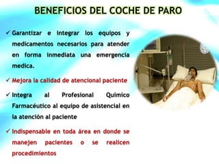BENEFICIOS DEL COCHE DE PARO 
 Garantizar e integrar los equipos y 
medicamentos necesarios para atender 
en forma inmediata una emergencia 
medica. 
 Mejora la calidad de atencional paciente 
 Integra al Profesional Químico 
Farmacéutico al equipo de asistencial en 
la atención al paciente 
 Indispensable en toda área en donde se 
manejen pacientes o se realicen 
procedimientos 
 