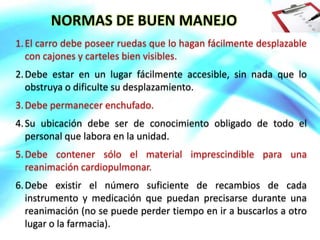 NORMAS DE BUEN MANEJO
1.El carro debe poseer ruedas que lo hagan fácilmente desplazable
con cajones y carteles bien visibles.
2.Debe estar en un lugar fácilmente accesible, sin nada que lo
obstruya o dificulte su desplazamiento.
3.Debe permanecer enchufado.
4.Su ubicación debe ser de conocimiento obligado de todo el
personal que labora en la unidad.
5.Debe contener sólo el material imprescindible para una
reanimación cardiopulmonar.
6.Debe existir el número suficiente de recambios de cada
instrumento y medicación que puedan precisarse durante una
reanimación (no se puede perder tiempo en ir a buscarlos a otro
lugar o la farmacia).
 