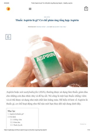 8/5/2020 Thuốc Aspirin là gì? Cơ chế phản ứng tổng hợp Aspirin - Healthy ung thư
https://ungthulagi.com/thuoc-aspirin-la-gi-co-che-phan-ung-tong-hop-aspirin/ 1/14
Thuốc Aspirin là gì? Cơ chế phản ứng tổng hợp Aspirin
POSTED ON THÁNG NĂM 7, 2020 BY HEALTHY UNG THƯ
Aspirin hoặc axit acetylsalicylic (ASA), thường được sử dụng làm thuốc giảm đau
cho những cơn đau nhức nhẹ và để hạ sốt. Nó cũng là một loại thuốc chống viêm
và có thể được sử dụng như một chất làm loãng máu. Để hiểu rõ hơn về Aspirin là
thuốc gì, cơ chế hoạt động như thế nào mời bạn theo dõi nội dung dưới đây.
TIN TỨC
Mục lục
1. Aspirin là thuốc gì?
2. Chỉ định
2.1. Chống viêm
2.2. Giảm đau
2.3. Thuốc hạ sốt
07
Th5
 0
Contact us
 