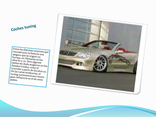 Coches tuningEntre las distintas versiones que reconstruyen la historia una asegura que se originó en Europa, en Alemania en los años 60 y 70. Pero algunos estilos sin duda surgieron en los Estados Unidos, como el Lowrider a partir de los años 50. De las varias tendencias, el tuning norteamericano tienen gran influencia en el de otros países.
