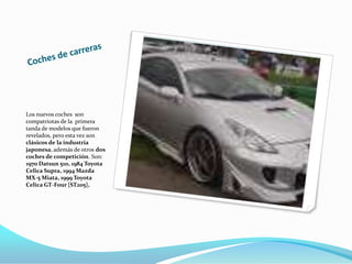 Coches de carreras Los nuevos coches  son compatriotas de la  primera tanda de modelos que fueron revelados, pero esta vez son clásicos de la industria japonesa, además de otros dos coches de competición. Son: 1970 Datsun 510, 1984 Toyota Celica Supra, 1994 Mazda MX-5 Miata, 1999 Toyota Celica GT-Four [ST205], 