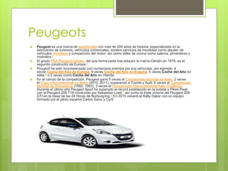 Peugeots
 Peugeot es una marca de automóviles con más de 200 años de historia, especializada en la
fabricación de turismos, vehículos comerciales, scoters servicios de movilidad como alquiler de
vehículos, bicicletas y competición del motor, así como útiles de cocina como saleros, pimenteros y
molinillos.2
 El grupo PSA Peugeot-Citroën, del que forma parte tras adquirir la marca Citroën en 1976, es el
segundo constructor de Europa.3
 Peugeot ha sido recompensado con numerosos premios por sus vehículos, por ejemplo, 4
veces Coche del Año en Europa, 9 veces Coche del Año en España, 5 veces Coche del Año en
Italia,4 o 2 veces como Coche del Año en Irlanda.
 En el campo de la competición, Peugeot ganó 5 veces el Campeonato Mundial de Rally, 2 veces
el Copa Intercontinental Le Mans (2010, 2011), superando a Toyota y Audi, 2 veces el Campeonato
Mundial de Resistencia (1992, 1993), 3 veces el Campeonato Intercontinental Rally Challenge.
Durante el último año Peugeot Sport ha superado el récord establecido en la subida a Pikes Peak
con el Peugeot 208 T16 conducido por Sebastian Loeb,5 así como la triple victoria del Peugeot 208
GTI en la clase de las 24 Horas de Nürburgring.6 En 2015 volverá al Rally Dakar con un equipo
formado por el piloto español Carlos Sainz y Cyril.
 