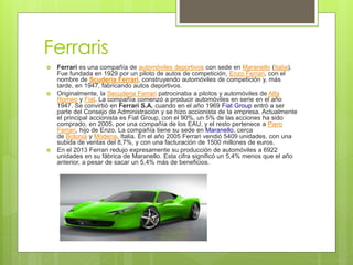 Ferraris
 Ferrari es una compañía de automóviles deportivos con sede en Maranello (Italia).
Fue fundada en 1929 por un piloto de autos de competición, Enzo Ferrari, con el
nombre de Scuderia Ferrari, construyendo automóviles de competición y, más
tarde, en 1947, fabricando autos deportivos.
 Originalmente, la Secuderia Ferrari patrocinaba a pilotos y automóviles de Alfa
Romeo y Fiat. La compañía comenzó a producir automóviles en serie en el año
1947. Se convirtió en Ferrari S.A. cuando en el año 1969 Fiat Group entró a ser
parte del Consejo de Administración y se hizo accionista de la empresa. Actualmente
el principal accionista es Fiat Group, con el 90%, un 5% de las acciones ha sido
comprado, en 2005, por una compañía de los EAU, y el resto pertenece a Piero
Ferrari, hijo de Enzo. La compañía tiene su sede en Maranello, cerca
de Bolonia y Módena, Italia. En el año 2005 Ferrari vendió 5409 unidades, con una
subida de ventas del 8,7%, y con una facturación de 1500 millones de euros.
 En el 2013 Ferrari redujo expresamente su producción de automóviles a 6922
unidades en su fábrica de Maranello. Esta cifra significó un 5,4% menos que el año
anterior, a pesar de sacar un 5,4% más de beneficios.
 