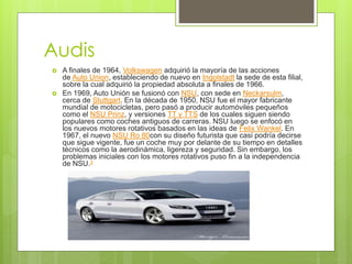 Audis
 A finales de 1964, Volkswagen adquirió la mayoría de las acciones
de Auto Union, estableciendo de nuevo en Ingolstadt la sede de esta filial,
sobre la cual adquirió la propiedad absoluta a finales de 1966.
 En 1969, Auto Unión se fusionó con NSU, con sede en Neckarsulm,
cerca de Stuttgart. En la década de 1950, NSU fue el mayor fabricante
mundial de motocicletas, pero pasó a producir automóviles pequeños
como el NSU Prinz, y versiones TT y TTS de los cuales siguen siendo
populares como coches antiguos de carreras. NSU luego se enfocó en
los nuevos motores rotativos basados en las ideas de Felix Wankel. En
1967, el nuevo NSU Ro 80con su diseño futurista que casi podría decirse
que sigue vigente, fue un coche muy por delante de su tiempo en detalles
técnicos como la aerodinámica, ligereza y seguridad. Sin embargo, los
problemas iniciales con los motores rotativos puso fin a la independencia
de NSU.3
 