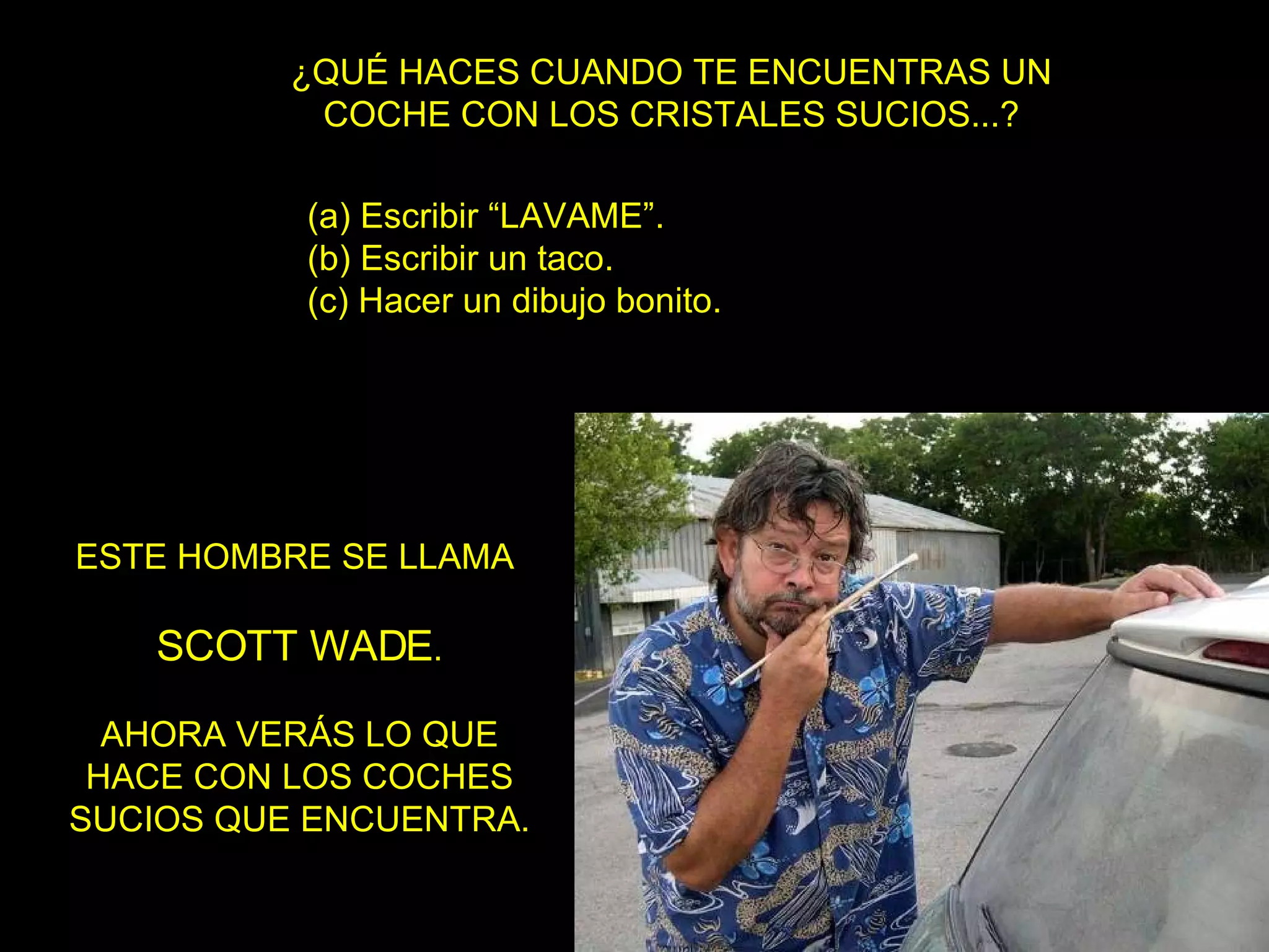 ¿QUÉ HACES CUANDO TE ENCUENTRAS UN COCHE CON LOS CRISTALES SUCIOS...? (a) Escribir “LAVAME”. (b) Escribir un taco. (c) Hacer un dibujo bonito. ESTE HOMBRE SE LLAMA  SCOTT WADE . AHORA VERÁS LO QUE HACE CON LOS COCHES SUCIOS QUE ENCUENTRA. 