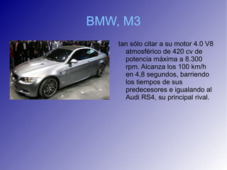 BMW, M3
    tan sólo citar a su motor 4.0 V8
      atmosférico de 420 cv de
      potencia máxima a 8.300
      rpm. Alcanza los 100 km/h
      en 4,8 segundos, barriendo
      los tiempos de sus
      predecesores e igualando al
      Audi RS4, su principal rival.
 