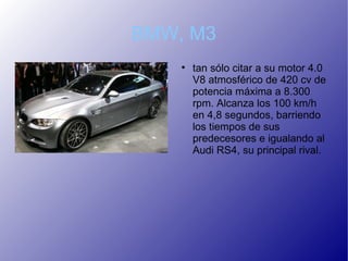 BMW, M3
    
        tan sólo citar a su motor 4.0
        V8 atmosférico de 420 cv de
        potencia máxima a 8.300
        rpm. Alcanza los 100 km/h
        en 4,8 segundos, barriendo
        los tiempos de sus
        predecesores e igualando al
        Audi RS4, su principal rival.
 