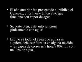 • El año anterior fue presentado al público el
Genepax, el primer y único auto que
funciona con vapor de agua.
• Si, oiste bien, este auto funciona
¡únicamente con agua!
• Eso no es todo, el agua que utiliza ni
siquiera debe ser filtrada en alguna medida
y es capaz de correr una hora a 80km/h con
un litro de agua.
 