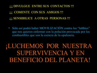 ¡¡¡ DIVULGUE ENTRE SUS CONTACTOS !!!
¡¡¡ COMENTE CON SUS AMIGOS !!!
¡¡¡ SENSIBILICE A OTRAS PERSONAS !!!
• Sólo así podrá haber MOVILIZACIÓN contra los “lobbies”
que nos quieren enfermar con la polución provocada por los
combustibles que son la esencia de la opulencia.
¡LUCHEMOS POR NUESTRA
SUPERVIVENCIA Y EN
BENEFICIO DEL PLANETA!
 