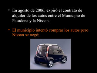 • En agosto de 2006, expiró el contrato de
  alquiler de los autos entre el Municipio de
  Pasadena y la Nissan.

• El municipio intentó comprar los autos pero
  Nissan se negó;
 