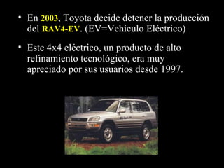 • En 2003, Toyota decide detener la producción
  del RAV4-EV. (EV=Vehículo Eléctrico)
• Este 4x4 eléctrico, un producto de alto
  refinamiento tecnológico, era muy
  apreciado por sus usuarios desde 1997.
 