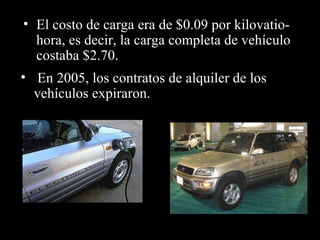 • El costo de carga era de $0.09 por kilovatio-
  hora, es decir, la carga completa de vehículo
  costaba $2.70.
• En 2005, los contratos de alquiler de los
  vehículos expiraron.
 