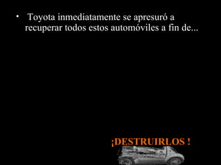 • Toyota inmediatamente se apresuró a
  recuperar todos estos automóviles a fin de...




                        ¡DESTRUIRLOS !
 