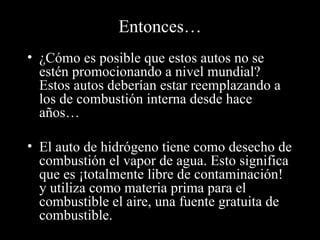 Entonces…
• ¿Cómo es posible que estos autos no se
  estén promocionando a nivel mundial?
  Estos autos deberían estar reemplazando a
  los de combustión interna desde hace
  años…

• El auto de hidrógeno tiene como desecho de
  combustión el vapor de agua. Esto significa
  que es ¡totalmente libre de contaminación!
  y utiliza como materia prima para el
  combustible el aire, una fuente gratuita de
  combustible.
 