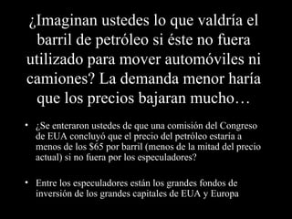 ¿Imaginan ustedes lo que valdría el
  barril de petróleo si éste no fuera
utilizado para mover automóviles ni
camiones? La demanda menor haría
  que los precios bajaran mucho…
• ¿Se enteraron ustedes de que una comisión del Congreso
  de EUA concluyó que el precio del petróleo estaría a
  menos de los $65 por barril (menos de la mitad del precio
  actual) si no fuera por los especuladores?

• Entre los especuladores están los grandes fondos de
  inversión de los grandes capitales de EUA y Europa
 