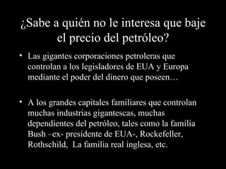 ¿Sabe a quién no le interesa que baje
       el precio del petróleo?
• Las gigantes corporaciones petroleras que
  controlan a los legisladores de EUA y Europa
  mediante el poder del dinero que poseen…

• A los grandes capitales familiares que controlan
  muchas industrias gigantescas, muchas
  dependientes del petróleo, tales como la familia
  Bush –ex- presidente de EUA-, Rockefeller,
  Rothschild, La familia real inglesa, etc.
 
