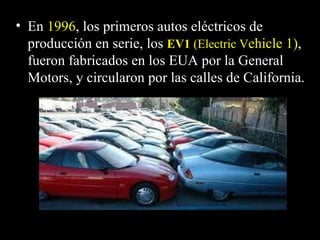 • En 1996, los primeros autos eléctricos de
  producción en serie, los EV1 (Electric Vehicle 1),
  fueron fabricados en los EUA por la General
  Motors, y circularon por las calles de California.
 