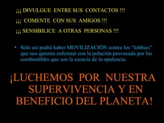 ¡¡¡ DIVULGUE ENTRE SUS CONTACTOS !!!
¡¡¡ COMENTE CON SUS AMIGOS !!!
¡¡¡ SENSIBILICE A OTRAS PERSONAS !!!

• Sólo así podrá haber MOVILIZACIÓN contra los “lobbies”
  que nos quieren enfermar con la polución provocada por los
  combustibles que son la esencia de la opulencia.


¡LUCHEMOS POR NUESTRA
   SUPERVIVENCIA Y EN
 BENEFICIO DEL PLANETA!
 