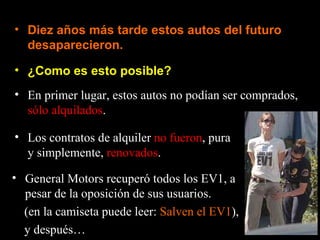 • Diez años más tarde estos autos del futuro
  desaparecieron.

• ¿Como es esto posible?
• En primer lugar, estos autos no podían ser comprados,
  sólo alquilados.

• Los contratos de alquiler no fueron, pura
  y simplemente, renovados.

• General Motors recuperó todos los EV1, a
  pesar de la oposición de sus usuarios.
  (en la camiseta puede leer: Salven el EV1),
  y después…
 