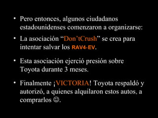 • Finalmente ¡VICTORIA! Toyota respaldó y
autorizó, a quienes alquilaron estos autos, a
comprarlos .
• Pero entonces, algunos ciudadanos
estadounidenses comenzaron a organizarse:
• La asociación “Don’tCrush” se crea para
intentar salvar los RAV4 EV‑ .
• Esta asociación ejerció presión sobre
Toyota durante 3 meses.
 