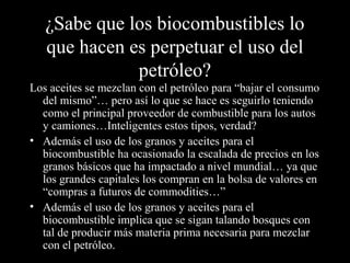 ¿Sabe que los biocombustibles lo
que hacen es perpetuar el uso del
petróleo?
Los aceites se mezclan con el petróleo para “bajar el consumo
del mismo”… pero así lo que se hace es seguirlo teniendo
como el principal proveedor de combustible para los autos
y camiones…Inteligentes estos tipos, verdad?
• Además el uso de los granos y aceites para el
biocombustible ha ocasionado la escalada de precios en los
granos básicos que ha impactado a nivel mundial… ya que
los grandes capitales los compran en la bolsa de valores en
“compras a futuros de commodities…”
• Además el uso de los granos y aceites para el
biocombustible implica que se sigan talando bosques con
tal de producir más materia prima necesaria para mezclar
con el petróleo.
 