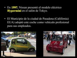• En 1997, Nissan presentó el modelo eléctrico 
Hypermini en el salón de Tokyo. 
• El Municipio de la ciudad de Pasadena (Califórnia) 
EUA) adoptó este coche como vehículo profesional 
para sus empleados. 
 