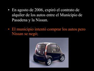 • En agosto de 2006, expiró el contrato de 
alquiler de los autos entre el Municipio de 
Pasadena y la Nissan. 
• El municipio intentó comprar los autos pero 
Nissan se negó; 
 