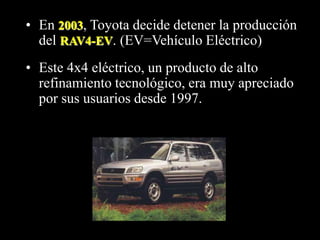 • En 2003, Toyota decide detener la producción 
del RAV4-EV. (EV=Vehículo Eléctrico) 
• Este 4x4 eléctrico, un producto de alto 
refinamiento tecnológico, era muy apreciado 
por sus usuarios desde 1997. 
 