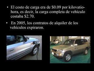 • El costo de carga era de $0.09 por kilovatio-hora, 
es decir, la carga completa de vehículo 
costaba $2.70. 
• En 2005, los contratos de alquiler de los 
vehículos expiraron. 
 