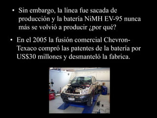 • Sin embargo, la línea fue sacada de 
producción y la batería NiMH EV-95 nunca 
más se volvió a producir ¿por qué? 
• En el 2005 la fusión comercial Chevron- 
Texaco compró las patentes de la batería por 
US$30 millones y desmanteló la fabrica. 
 