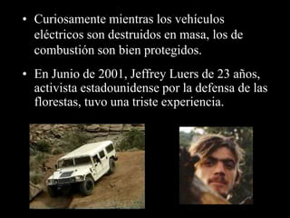• Curiosamente mientras los vehículos 
eléctricos son destruidos en masa, los de 
combustión son bien protegidos. 
• En Junio de 2001, Jeffrey Luers de 23 años, 
activista estadounidense por la defensa de las 
florestas, tuvo una triste experiencia. 
 