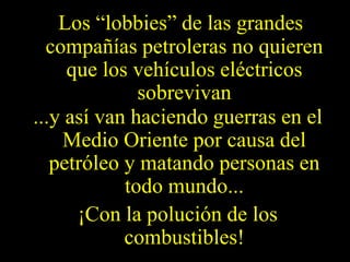 Los “lobbies” de las grandes 
compañías petroleras no quieren 
que los vehículos eléctricos 
sobrevivan 
...y así van haciendo guerras en el 
Medio Oriente por causa del 
petróleo y matando personas en 
todo mundo... 
¡Con la polución de los 
combustibles! 
 