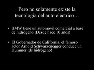 Pero no solamente existe la 
tecnología del auto eléctrico… 
• BMW tiene un automóvil comercial a base 
de hidrógeno ¡Desde hace 10 años! 
• El Gobernador de California, el famoso 
actor Arnold Schwarzenegger conduce un 
Hummer ¡de hidrógeno! 
 