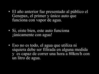 • El año anterior fue presentado al público el 
Genepax, el primer y único auto que 
funciona con vapor de agua. 
• Si, oiste bien, este auto funciona 
¡únicamente con agua! 
• Eso no es todo, el agua que utiliza ni 
siquiera debe ser filtrada en alguna medida 
y es capaz de correr una hora a 80km/h con 
un litro de agua. 
 