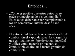Entonces… 
• ¿Cómo es posible que estos autos no se 
estén promocionando a nivel mundial? 
Estos autos deberían estar reemplazando a 
los de combustión interna desde hace 
años… 
• El auto de hidrógeno tiene como desecho de 
combustión el vapor de agua. Esto significa 
que es ¡totalmente libre de contaminación! 
y utiliza como materia prima para el 
combustible el aire, una fuente gratuita de 
combustible. 
 