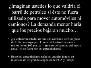 ¿Imaginan ustedes lo que valdría el 
barril de petróleo si éste no fuera 
utilizado para mover automóviles ni 
camiones? La demanda menor haría 
que los precios bajaran mucho… 
• ¿Se enteraron ustedes de que una comisión del Congreso 
de EUA concluyó que el precio del petróleo estaría a 
menos de los $65 por barril (menos de la mitad del precio 
actual) si no fuera por los especuladores? 
• Entre los especuladores están los grandes fondos de 
inversión de los grandes capitales de EUA y Europa 
 