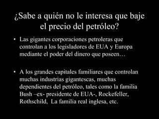 ¿Sabe a quién no le interesa que baje 
el precio del petróleo? 
• Las gigantes corporaciones petroleras que 
controlan a los legisladores de EUA y Europa 
mediante el poder del dinero que poseen… 
• A los grandes capitales familiares que controlan 
muchas industrias gigantescas, muchas 
dependientes del petróleo, tales como la familia 
Bush –ex- presidente de EUA-, Rockefeller, 
Rothschild, La familia real inglesa, etc. 
 