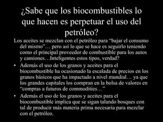 ¿Sabe que los biocombustibles lo 
que hacen es perpetuar el uso del 
petróleo? 
Los aceites se mezclan con el petróleo para “bajar el consumo 
del mismo”… pero así lo que se hace es seguirlo teniendo 
como el principal proveedor de combustible para los autos 
y camiones…Inteligentes estos tipos, verdad? 
• Además el uso de los granos y aceites para el 
biocombustible ha ocasionado la escalada de precios en los 
granos básicos que ha impactado a nivel mundial… ya que 
los grandes capitales los compran en la bolsa de valores en 
“compras a futuros de commodities…” 
• Además el uso de los granos y aceites para el 
biocombustible implica que se sigan talando bosques con 
tal de producir más materia prima necesaria para mezclar 
con el petróleo. 
 