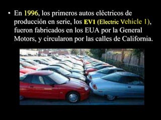 • En 1996, los primeros autos eléctricos de 
producción en serie, los EV1 (Electric Vehicle 1), 
fueron fabricados en los EUA por la General 
Motors, y circularon por las calles de California. 
 