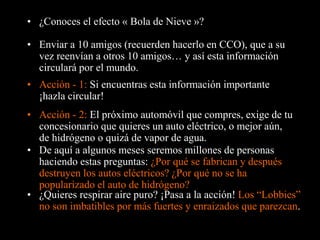 • ¿Conoces el efecto « Bola de Nieve »? 
• Enviar a 10 amigos (recuerden hacerlo en CCO), que a su 
vez reenvían a otros 10 amigos… y así esta información 
circulará por el mundo. 
• Acción - 1: Si encuentras esta información importante 
¡hazla circular! 
• Acción - 2: El próximo automóvil que compres, exige de tu 
concesionario que quieres un auto eléctrico, o mejor aún, 
de hidrógeno o quizá de vapor de agua. 
• De aquí a algunos meses seremos millones de personas 
haciendo estas preguntas: ¿Por qué se fabrican y después 
destruyen los autos eléctricos? ¿Por qué no se ha 
popularizado el auto de hidrógeno? 
• ¿Quieres respirar aire puro? ¡Pasa a la acción! Los “Lobbies” 
no son imbatibles por más fuertes y enraizados que parezcan. 
 