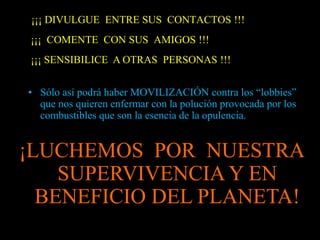 ¡¡¡ DIVULGUE ENTRE SUS CONTACTOS !!! 
¡¡¡ COMENTE CON SUS AMIGOS !!! 
¡¡¡ SENSIBILICE A OTRAS PERSONAS !!! 
• Sólo así podrá haber MOVILIZACIÓN contra los “lobbies” 
que nos quieren enfermar con la polución provocada por los 
combustibles que son la esencia de la opulencia. 
¡LUCHEMOS POR NUESTRA 
SUPERVIVENCIA Y EN 
BENEFICIO DEL PLANETA! 
