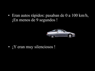 • Eran autos rápidos: pasaban de 0 a 100 km/h, 
¡En menos de 9 segundos ! 
• ¡Y eran muy silenciosos ! 
 